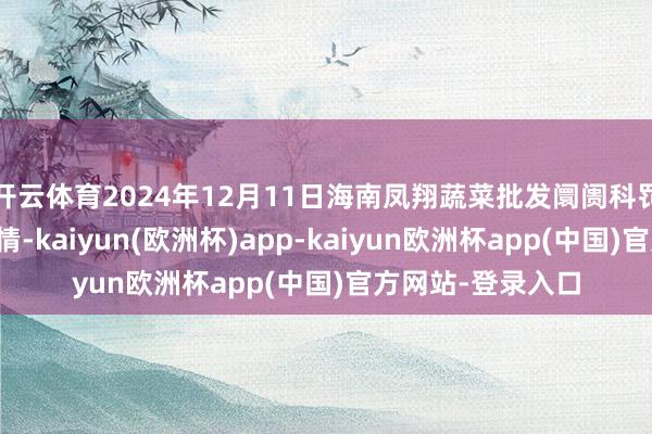 开云体育2024年12月11日海南凤翔蔬菜批发阛阓科罚有限公司价钱行情-kaiyun(欧洲杯)app-kaiyun欧洲杯app(中国)官方网站-登录入口