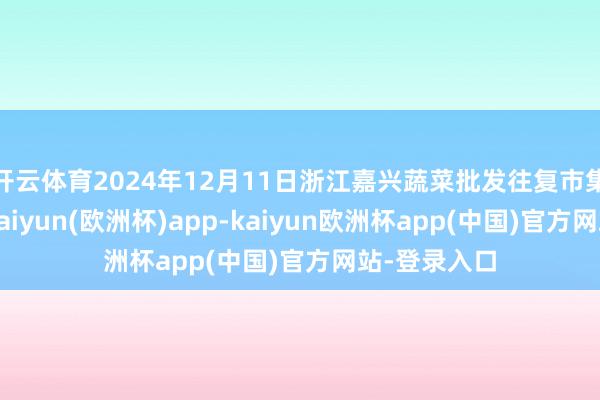 开云体育2024年12月11日浙江嘉兴蔬菜批发往复市集价钱行情-kaiyun(欧洲杯)app-kaiyun欧洲杯app(中国)官方网站-登录入口