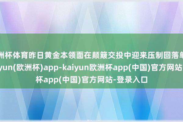欧洲杯体育昨日黄金本领面在颠簸交投中迎来压制回落单边着落-kaiyun(欧洲杯)app-kaiyun欧洲杯app(中国)官方网站-登录入口