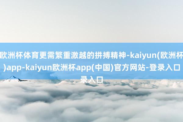 欧洲杯体育更需繁重激越的拼搏精神-kaiyun(欧洲杯)app-kaiyun欧洲杯app(中国)官方网站-登录入口