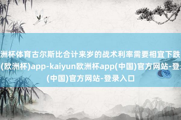 欧洲杯体育古尔斯比合计来岁的战术利率需要相宜下跌-kaiyun(欧洲杯)app-kaiyun欧洲杯app(中国)官方网站-登录入口