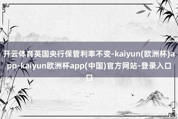 开云体育英国央行保管利率不变-kaiyun(欧洲杯)app-kaiyun欧洲杯app(中国)官方网站-登录入口