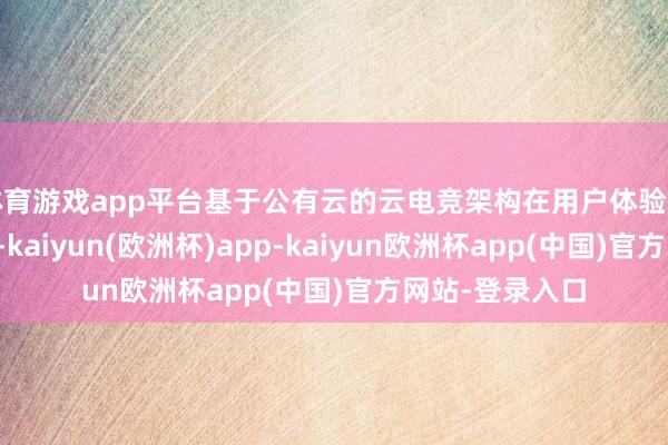 体育游戏app平台基于公有云的云电竞架构在用户体验方面仍存在不及-kaiyun(欧洲杯)app-kaiyun欧洲杯app(中国)官方网站-登录入口