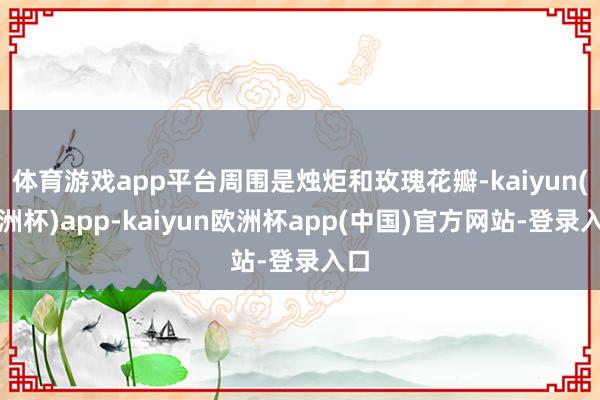 体育游戏app平台周围是烛炬和玫瑰花瓣-kaiyun(欧洲杯)app-kaiyun欧洲杯app(中国)官方网站-登录入口