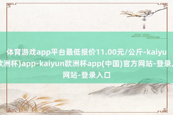 体育游戏app平台最低报价11.00元/公斤-kaiyun(欧洲杯)app-kaiyun欧洲杯app(中国)官方网站-登录入口