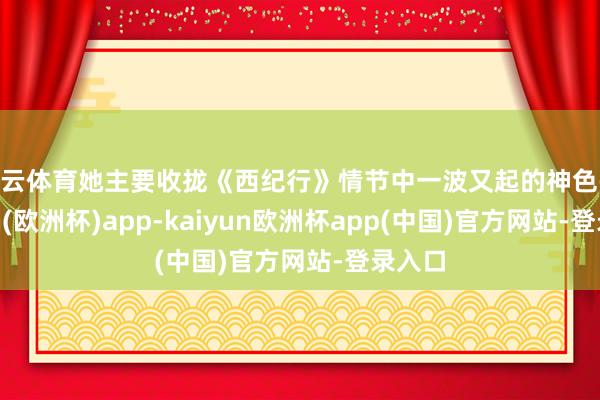 开云体育她主要收拢《西纪行》情节中一波又起的神色-kaiyun(欧洲杯)app-kaiyun欧洲杯app(中国)官方网站-登录入口