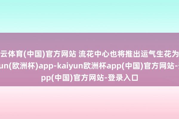 开云体育(中国)官方网站 流花中心也将推出运气生花为止礼-kaiyun(欧洲杯)app-kaiyun欧洲杯app(中国)官方网站-登录入口