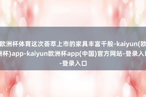 欧洲杯体育这次荟萃上市的家具丰富千般-kaiyun(欧洲杯)app-kaiyun欧洲杯app(中国)官方网站-登录入口