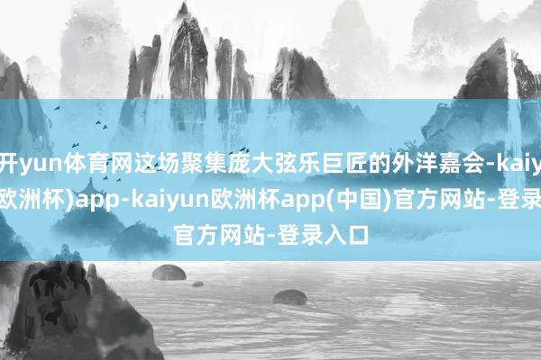 开yun体育网这场聚集庞大弦乐巨匠的外洋嘉会-kaiyun(欧洲杯)app-kaiyun欧洲杯app(中国)官方网站-登录入口