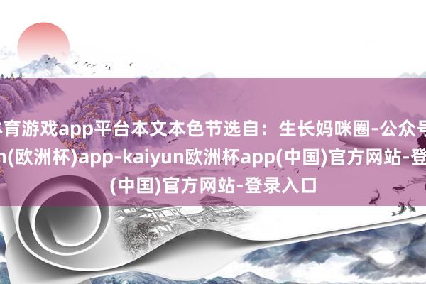 体育游戏app平台本文本色节选自：生长妈咪圈-公众号-kaiyun(欧洲杯)app-kaiyun欧洲杯app(中国)官方网站-登录入口