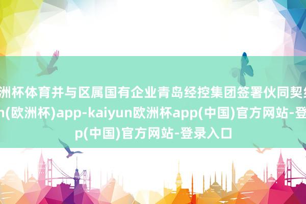 欧洲杯体育并与区属国有企业青岛经控集团签署伙同契约-kaiyun(欧洲杯)app-kaiyun欧洲杯app(中国)官方网站-登录入口