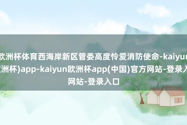 欧洲杯体育西海岸新区管委高度怜爱消防使命-kaiyun(欧洲杯)app-kaiyun欧洲杯app(中国)官方网站-登录入口