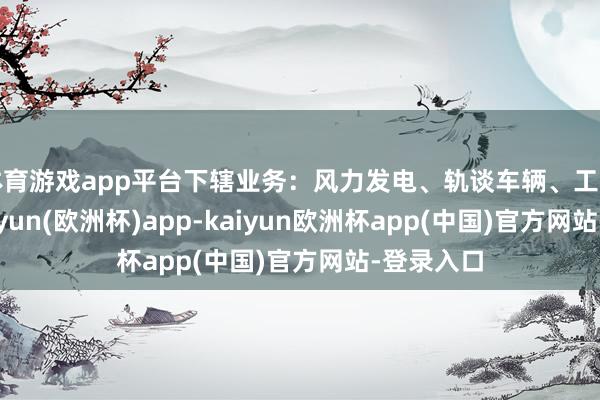 体育游戏app平台下辖业务：风力发电、轨谈车辆、工业装备-kaiyun(欧洲杯)app-kaiyun欧洲杯app(中国)官方网站-登录入口