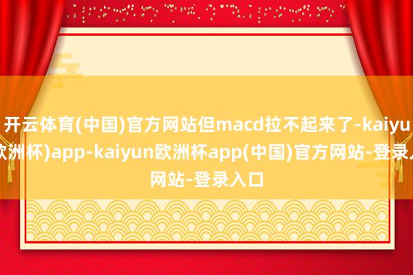 开云体育(中国)官方网站但macd拉不起来了-kaiyun(欧洲杯)app-kaiyun欧洲杯app(中国)官方网站-登录入口
