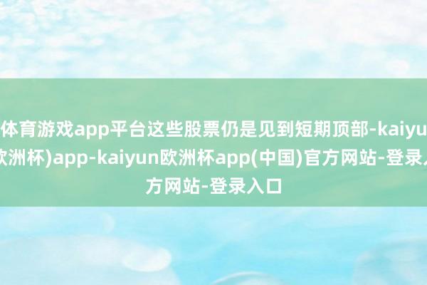 体育游戏app平台这些股票仍是见到短期顶部-kaiyun(欧洲杯)app-kaiyun欧洲杯app(中国)官方网站-登录入口