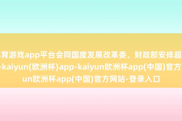 体育游戏app平台会同国度发展改革委、财政部安排超千亿元中央资金-kaiyun(欧洲杯)app-kaiyun欧洲杯app(中国)官方网站-登录入口