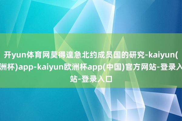开yun体育网莫得遑急北约成员国的研究-kaiyun(欧洲杯)app-kaiyun欧洲杯app(中国)官方网站-登录入口