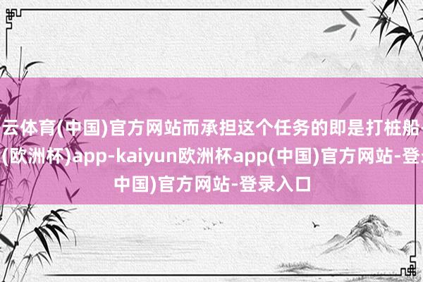 开云体育(中国)官方网站而承担这个任务的即是打桩船-kaiyun(欧洲杯)app-kaiyun欧洲杯app(中国)官方网站-登录入口