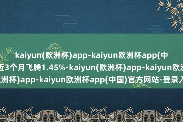 kaiyun(欧洲杯)app-kaiyun欧洲杯app(中国)官方网站-登录入口近3个月飞腾1.45%-kaiyun(欧洲杯)app-kaiyun欧洲杯app(中国)官方网站-登录入口