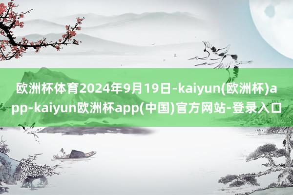 欧洲杯体育　　2024年9月19日-kaiyun(欧洲杯)app-kaiyun欧洲杯app(中国)官方网站-登录入口