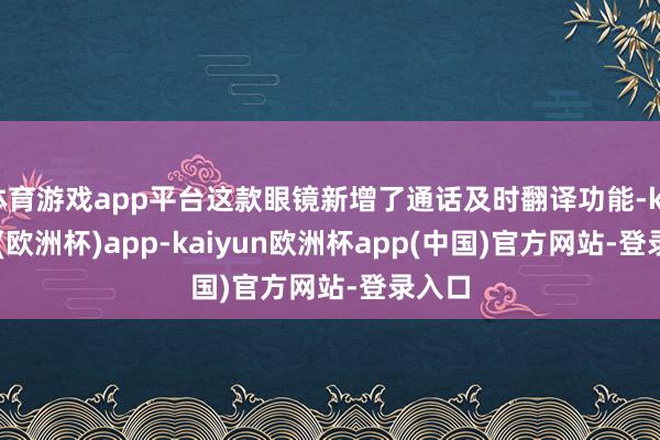 体育游戏app平台这款眼镜新增了通话及时翻译功能-kaiyun(欧洲杯)app-kaiyun欧洲杯app(中国)官方网站-登录入口