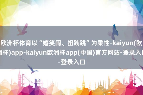 欧洲杯体育以“嬉笑闹、扭跩跳”为秉性-kaiyun(欧洲杯)app-kaiyun欧洲杯app(中国)官方网站-登录入口