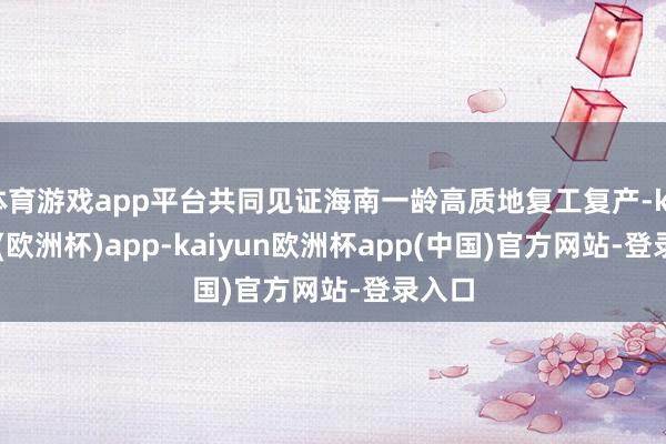体育游戏app平台共同见证海南一龄高质地复工复产-kaiyun(欧洲杯)app-kaiyun欧洲杯app(中国)官方网站-登录入口