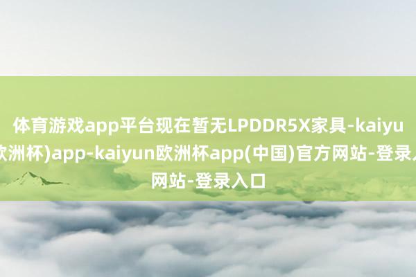 体育游戏app平台现在暂无LPDDR5X家具-kaiyun(欧洲杯)app-kaiyun欧洲杯app(中国)官方网站-登录入口