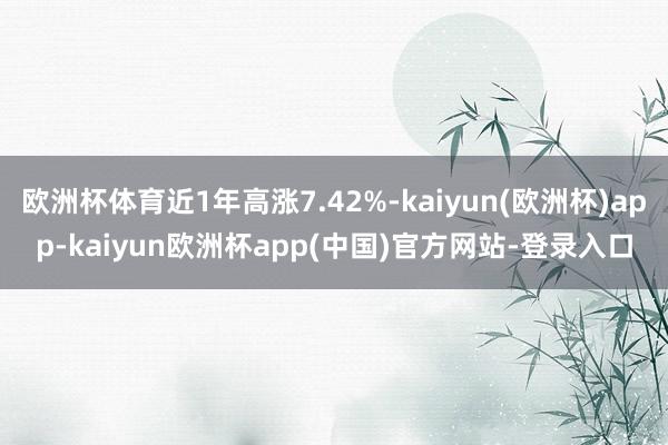 欧洲杯体育近1年高涨7.42%-kaiyun(欧洲杯)app-kaiyun欧洲杯app(中国)官方网站-登录入口