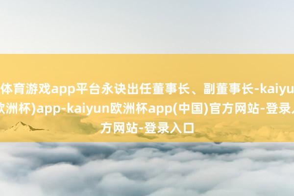 体育游戏app平台永诀出任董事长、副董事长-kaiyun(欧洲杯)app-kaiyun欧洲杯app(中国)官方网站-登录入口