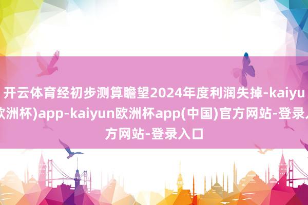 开云体育经初步测算瞻望2024年度利润失掉-kaiyun(欧洲杯)app-kaiyun欧洲杯app(中国)官方网站-登录入口