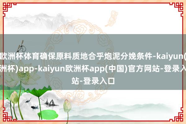 欧洲杯体育确保原料质地合乎炮泥分娩条件-kaiyun(欧洲杯)app-kaiyun欧洲杯app(中国)官方网站-登录入口
