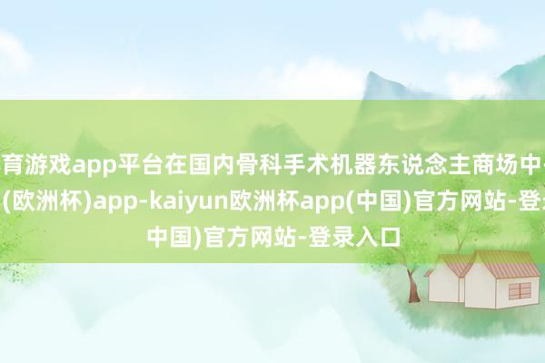 体育游戏app平台在国内骨科手术机器东说念主商场中-kaiyun(欧洲杯)app-kaiyun欧洲杯app(中国)官方网站-登录入口