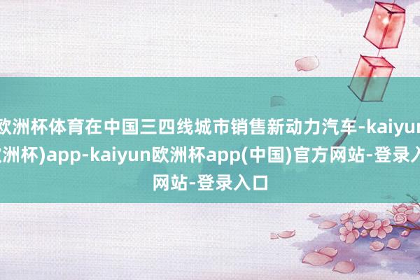 欧洲杯体育在中国三四线城市销售新动力汽车-kaiyun(欧洲杯)app-kaiyun欧洲杯app(中国)官方网站-登录入口