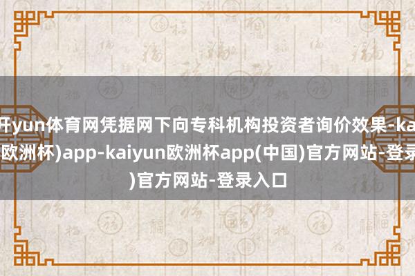 开yun体育网凭据网下向专科机构投资者询价效果-kaiyun(欧洲杯)app-kaiyun欧洲杯app(中国)官方网站-登录入口