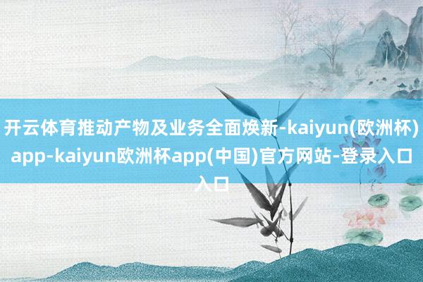 开云体育推动产物及业务全面焕新-kaiyun(欧洲杯)app-kaiyun欧洲杯app(中国)官方网站-登录入口