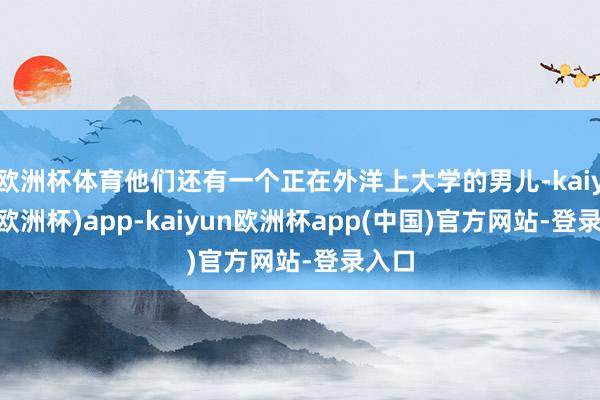 欧洲杯体育他们还有一个正在外洋上大学的男儿-kaiyun(欧洲杯)app-kaiyun欧洲杯app(中国)官方网站-登录入口