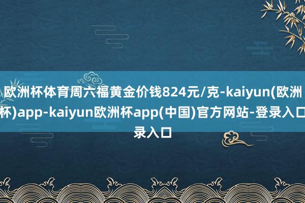 欧洲杯体育周六福黄金价钱824元/克-kaiyun(欧洲杯)app-kaiyun欧洲杯app(中国)官方网站-登录入口