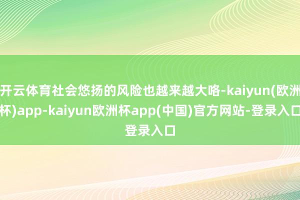 开云体育社会悠扬的风险也越来越大咯-kaiyun(欧洲杯)app-kaiyun欧洲杯app(中国)官方网站-登录入口