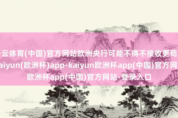 开云体育(中国)官方网站欧洲央行可能不得不接收更苟且度的算作-kaiyun(欧洲杯)app-kaiyun欧洲杯app(中国)官方网站-登录入口