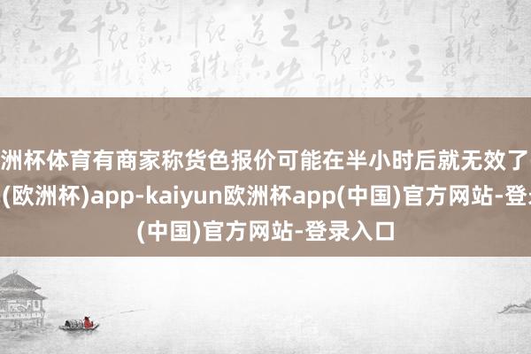 欧洲杯体育有商家称货色报价可能在半小时后就无效了-kaiyun(欧洲杯)app-kaiyun欧洲杯app(中国)官方网站-登录入口