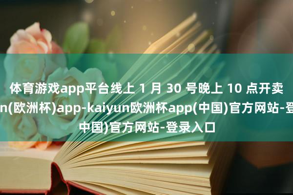 体育游戏app平台线上 1 月 30 号晚上 10 点开卖-kaiyun(欧洲杯)app-kaiyun欧洲杯app(中国)官方网站-登录入口