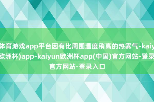 体育游戏app平台因有比周围温度稍高的热雾气-kaiyun(欧洲杯)app-kaiyun欧洲杯app(中国)官方网站-登录入口