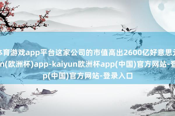 体育游戏app平台这家公司的市值高出2600亿好意思元-kaiyun(欧洲杯)app-kaiyun欧洲杯app(中国)官方网站-登录入口
