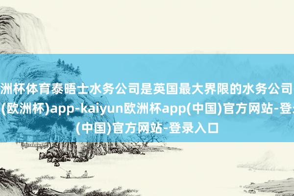 欧洲杯体育泰晤士水务公司是英国最大界限的水务公司-kaiyun(欧洲杯)app-kaiyun欧洲杯app(中国)官方网站-登录入口