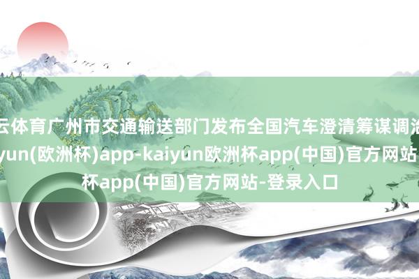 开云体育广州市交通输送部门发布全国汽车澄清筹谋调治的音讯-kaiyun(欧洲杯)app-kaiyun欧洲杯app(中国)官方网站-登录入口
