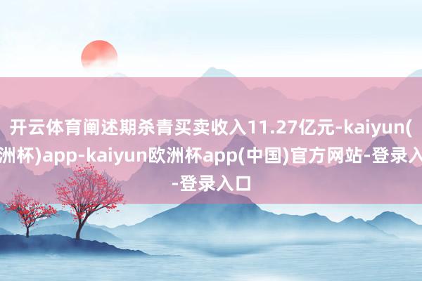 开云体育阐述期杀青买卖收入11.27亿元-kaiyun(欧洲杯)app-kaiyun欧洲杯app(中国)官方网站-登录入口