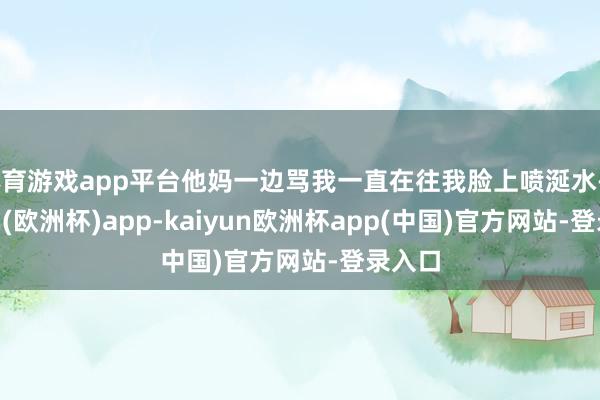 体育游戏app平台他妈一边骂我一直在往我脸上喷涎水-kaiyun(欧洲杯)app-kaiyun欧洲杯app(中国)官方网站-登录入口