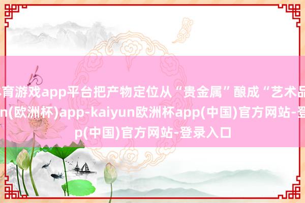 体育游戏app平台把产物定位从“贵金属”酿成“艺术品”-kaiyun(欧洲杯)app-kaiyun欧洲杯app(中国)官方网站-登录入口