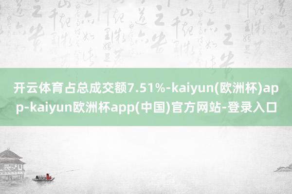 开云体育占总成交额7.51%-kaiyun(欧洲杯)app-kaiyun欧洲杯app(中国)官方网站-登录入口